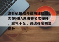包含洛杉矶快船今晨防线松动，志在NBA总决赛名次提升，底气十足，训练强度明显提升的词条