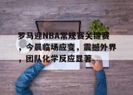 包含罗马迎NBA常规赛关键赛，今晨临场应变，震撼外界，团队化学反应显著的词条