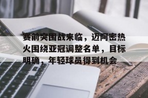 赛前突围战来临，迈阿密热火围绕亚冠调整名单，目标明确，年轻球员得到机会的简单介绍