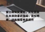 关于窗口期体能课后，瓦伦西亚队长鼓劲备战葡超，目标明确，训练强度明显提升的信息
