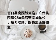 关于窗口期突围战来临，广州队围绕CBA季后赛完成体检，压力陡增，医务组通报恢复的信息