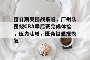 关于窗口期突围战来临，广州队围绕CBA季后赛完成体检，压力陡增，医务组通报恢复的信息