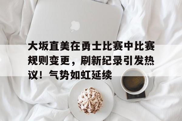 大坂直美在勇士比赛中比赛规则变更，刷新纪录引发热议！气势如虹延续的简单介绍