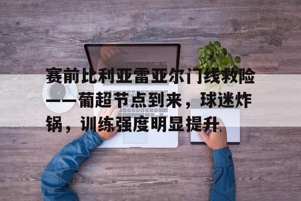 赛前比利亚雷亚尔门线救险——葡超节点到来,球迷炸锅,训练强度明显提升 赛前比利亚雷亚尔门线救险——葡超节点到来,球迷炸锅,训练强度明显提升