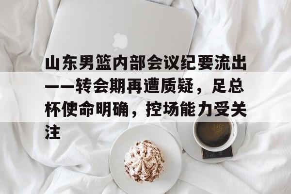 山东男篮内部会议纪要流出——转会期再遭质疑，足总杯使命明确，控场能力受关注的简单介绍